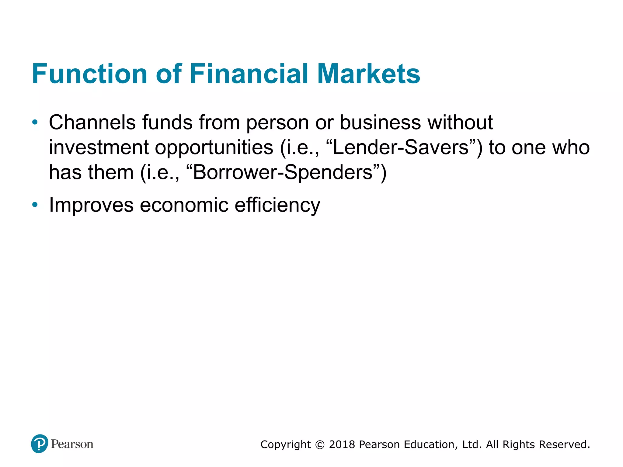 Copyright © 2018 Pearson Education, Ltd. All Rights Reserved.
Function of Financial Markets
• Channels funds from person or business without
investment opportunities (i.e., “Lender-Savers”) to one who
has them (i.e., “Borrower-Spenders”)
• Improves economic efficiency
 