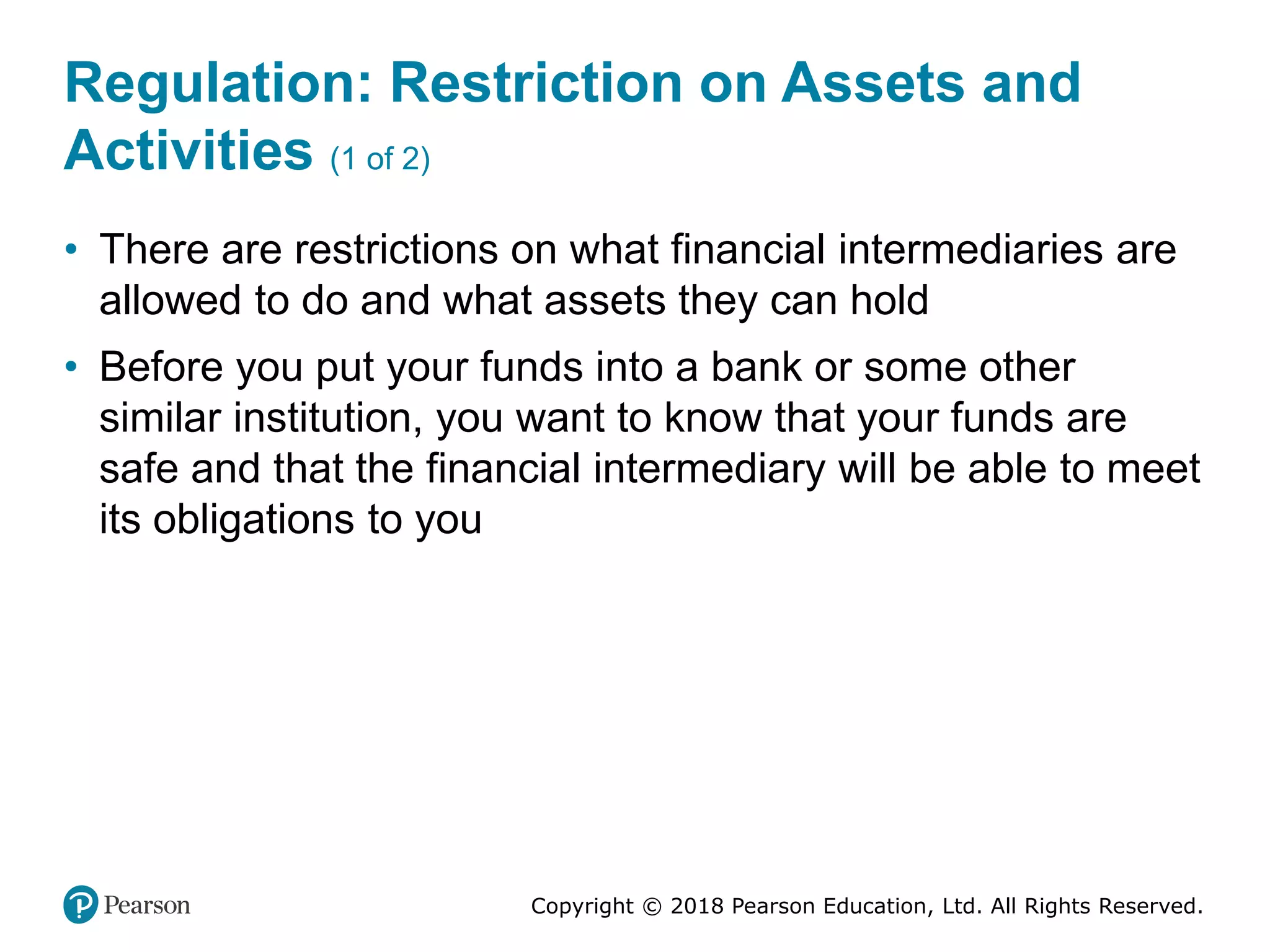 Copyright © 2018 Pearson Education, Ltd. All Rights Reserved.
Regulation: Restriction on Assets and
Activities (1 of 2)
• There are restrictions on what financial intermediaries are
allowed to do and what assets they can hold
• Before you put your funds into a bank or some other
similar institution, you want to know that your funds are
safe and that the financial intermediary will be able to meet
its obligations to you
 