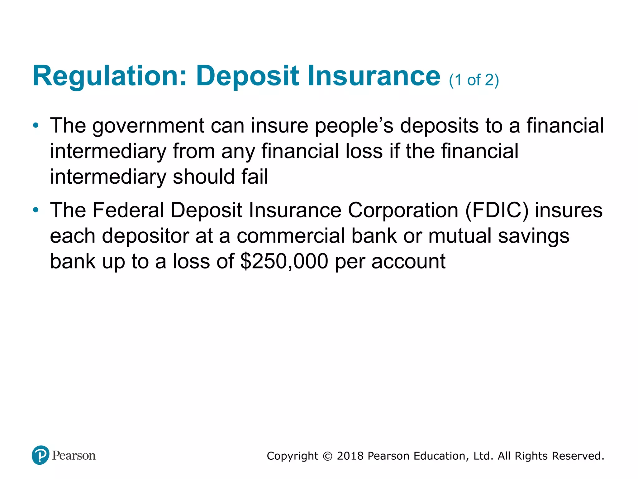 Copyright © 2018 Pearson Education, Ltd. All Rights Reserved.
Regulation: Deposit Insurance (1 of 2)
• The government can insure people’s deposits to a financial
intermediary from any financial loss if the financial
intermediary should fail
• The Federal Deposit Insurance Corporation (FDIC) insures
each depositor at a commercial bank or mutual savings
bank up to a loss of $250,000 per account
 