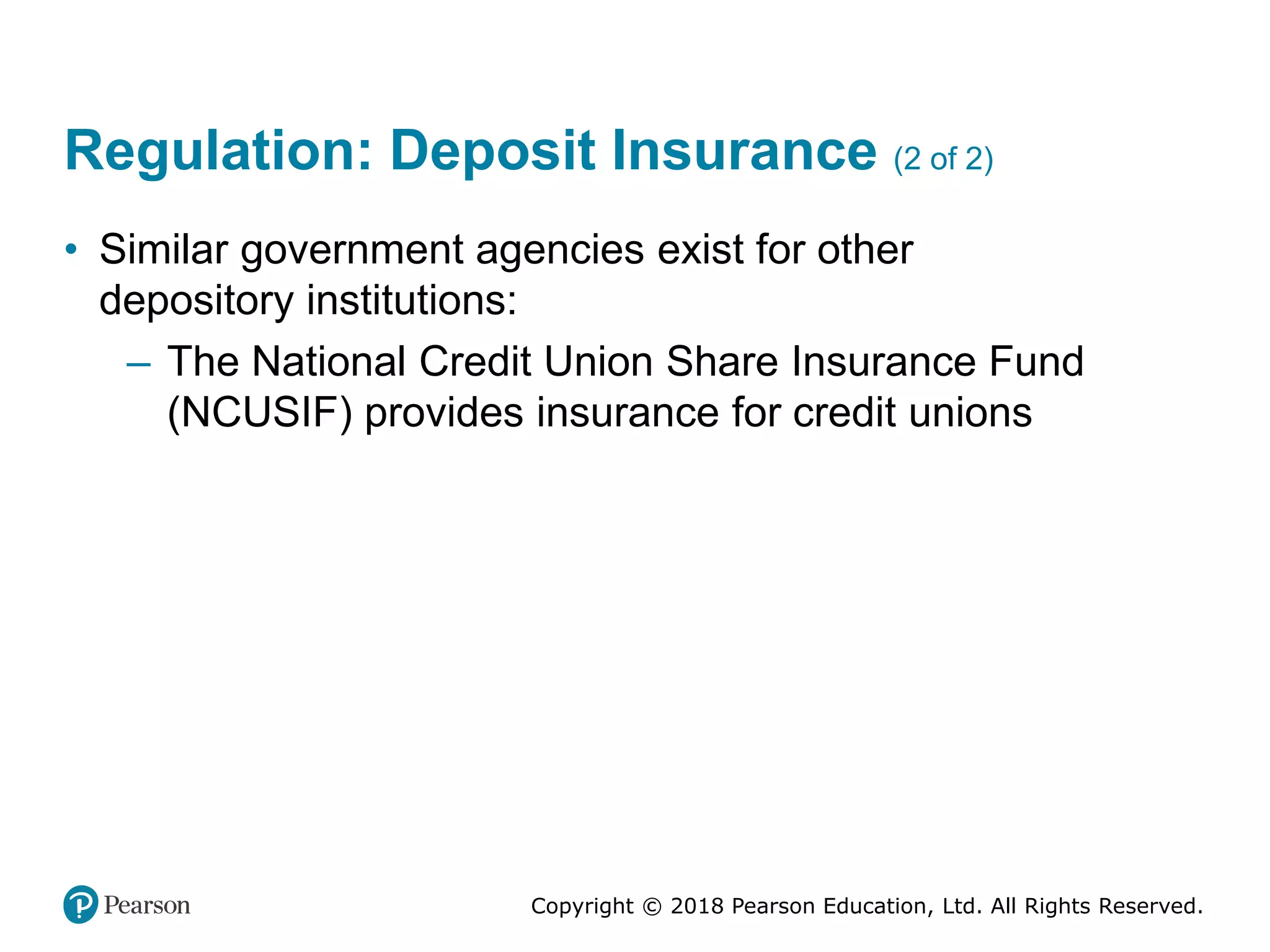 Copyright © 2018 Pearson Education, Ltd. All Rights Reserved.
Regulation: Deposit Insurance (2 of 2)
• Similar government agencies exist for other
depository institutions:
– The National Credit Union Share Insurance Fund
(NCUSIF) provides insurance for credit unions
 
