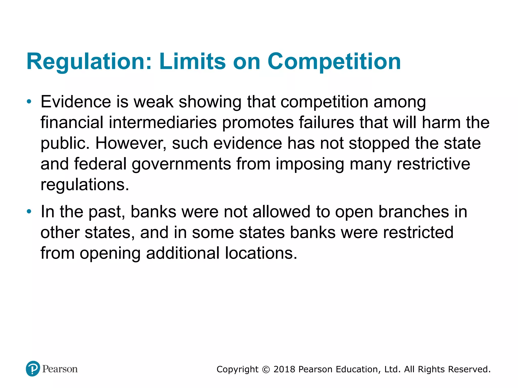 Copyright © 2018 Pearson Education, Ltd. All Rights Reserved.
Regulation: Limits on Competition
• Evidence is weak showing that competition among
financial intermediaries promotes failures that will harm the
public. However, such evidence has not stopped the state
and federal governments from imposing many restrictive
regulations.
• In the past, banks were not allowed to open branches in
other states, and in some states banks were restricted
from opening additional locations.
 