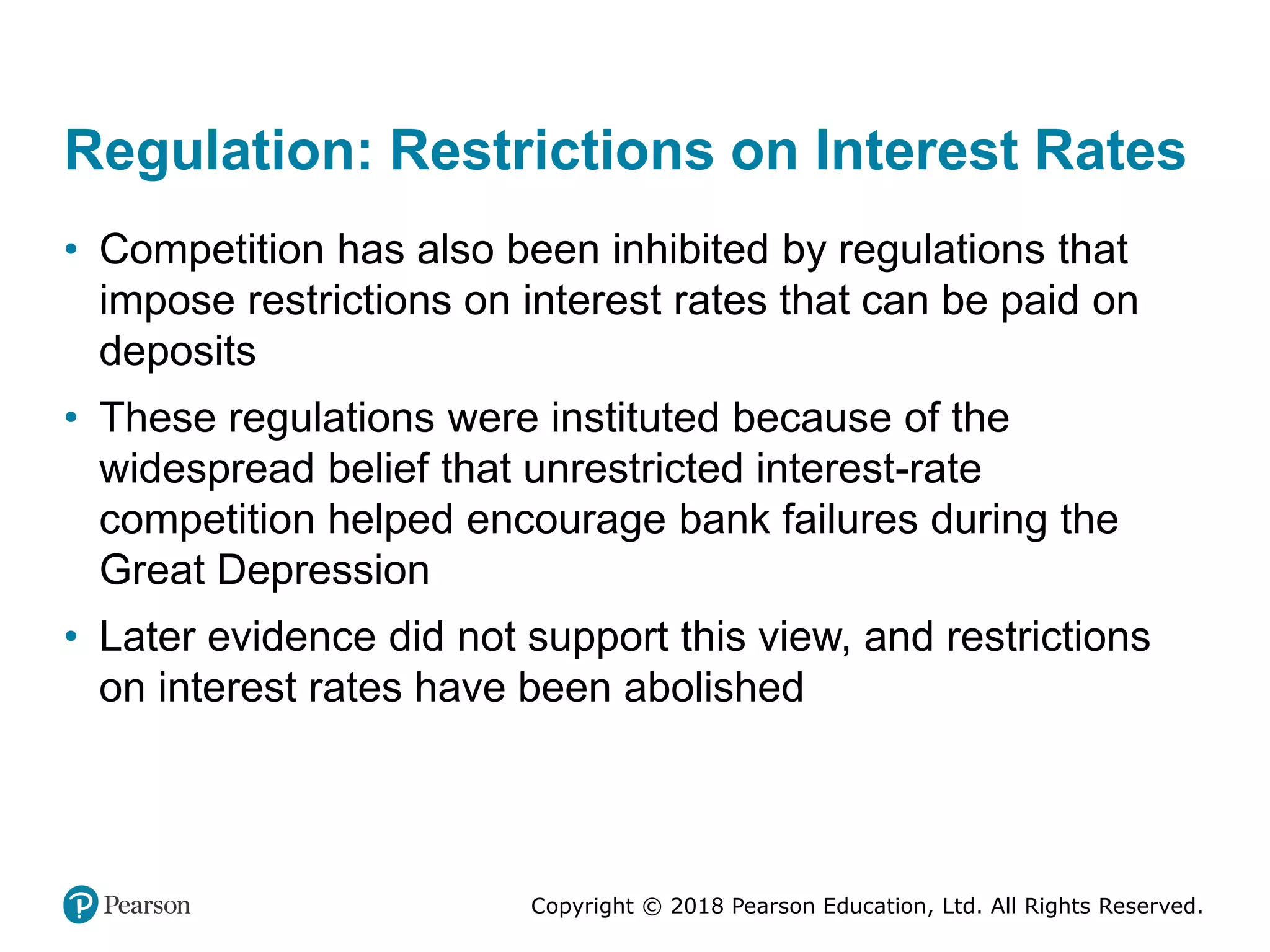 Copyright © 2018 Pearson Education, Ltd. All Rights Reserved.
Regulation: Restrictions on Interest Rates
• Competition has also been inhibited by regulations that
impose restrictions on interest rates that can be paid on
deposits
• These regulations were instituted because of the
widespread belief that unrestricted interest-rate
competition helped encourage bank failures during the
Great Depression
• Later evidence did not support this view, and restrictions
on interest rates have been abolished
 