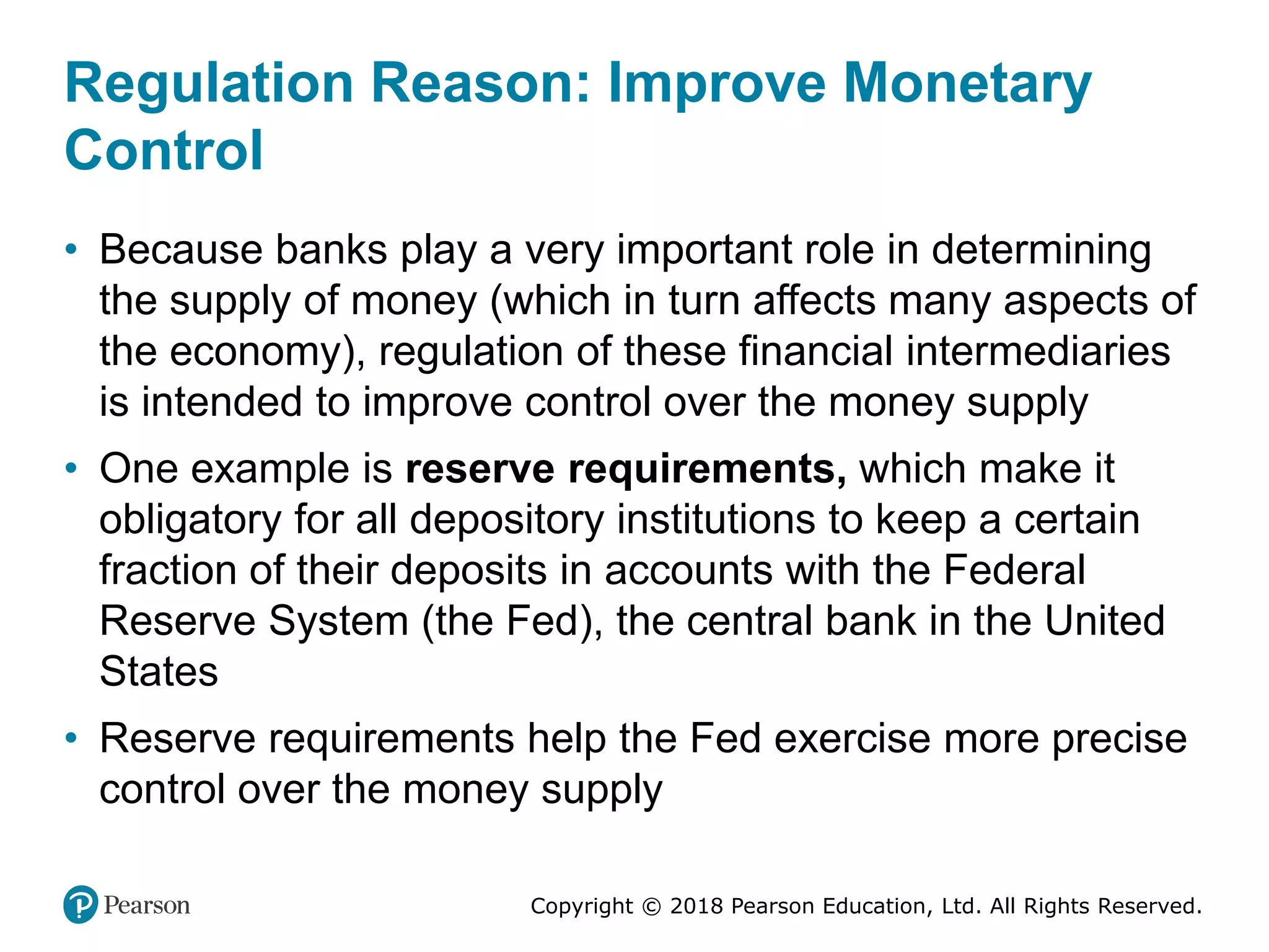 Copyright © 2018 Pearson Education, Ltd. All Rights Reserved.
Regulation Reason: Improve Monetary
Control
• Because banks play a very important role in determining
the supply of money (which in turn affects many aspects of
the economy), regulation of these financial intermediaries
is intended to improve control over the money supply
• One example is reserve requirements, which make it
obligatory for all depository institutions to keep a certain
fraction of their deposits in accounts with the Federal
Reserve System (the Fed), the central bank in the United
States
• Reserve requirements help the Fed exercise more precise
control over the money supply
 