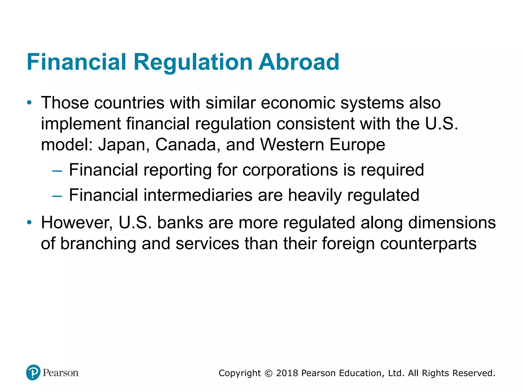 Copyright © 2018 Pearson Education, Ltd. All Rights Reserved.
Financial Regulation Abroad
• Those countries with similar economic systems also
implement financial regulation consistent with the U.S.
model: Japan, Canada, and Western Europe
– Financial reporting for corporations is required
– Financial intermediaries are heavily regulated
• However, U.S. banks are more regulated along dimensions
of branching and services than their foreign counterparts
 