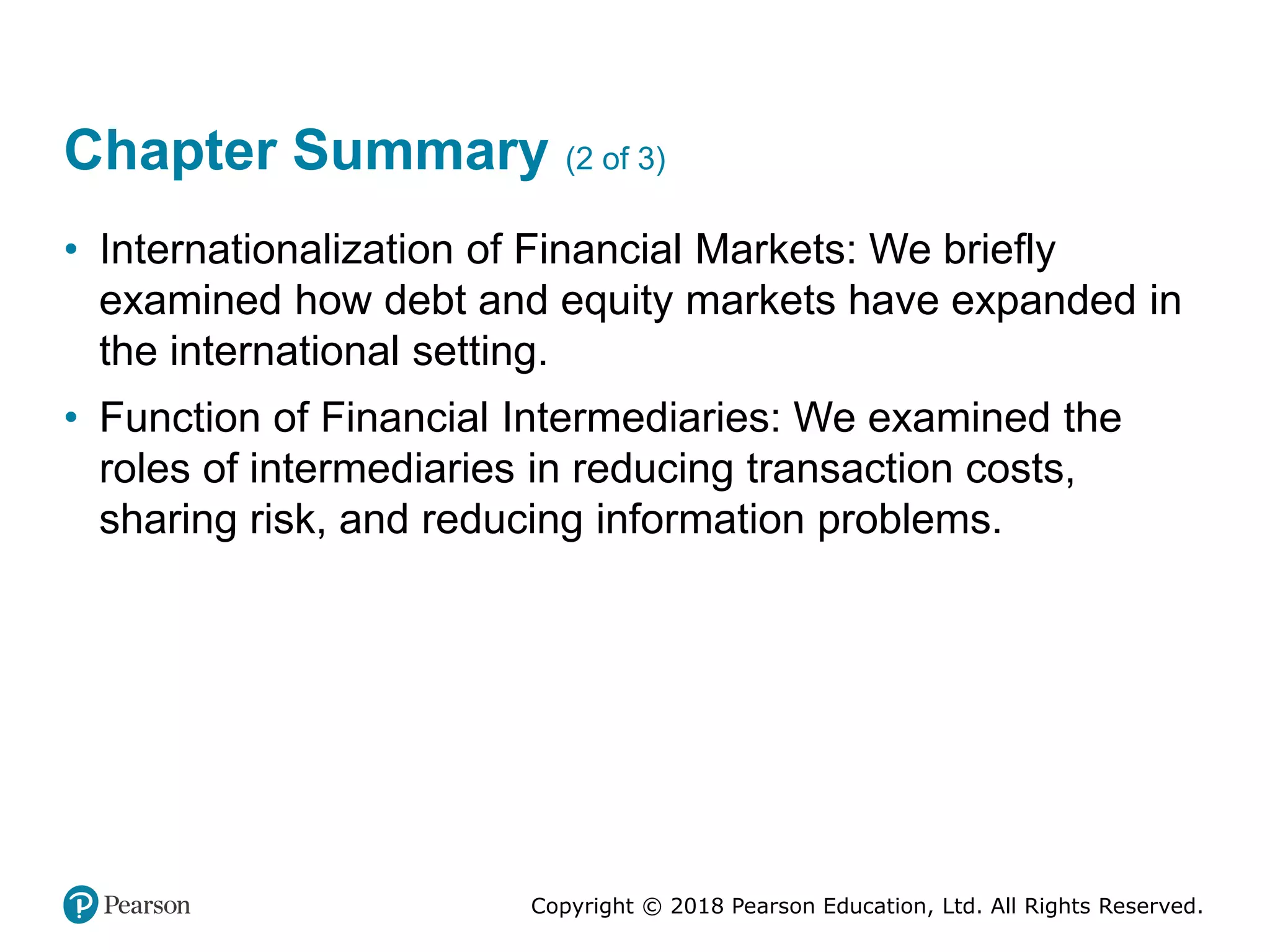 Copyright © 2018 Pearson Education, Ltd. All Rights Reserved.
Chapter Summary (2 of 3)
• Internationalization of Financial Markets: We briefly
examined how debt and equity markets have expanded in
the international setting.
• Function of Financial Intermediaries: We examined the
roles of intermediaries in reducing transaction costs,
sharing risk, and reducing information problems.
 
