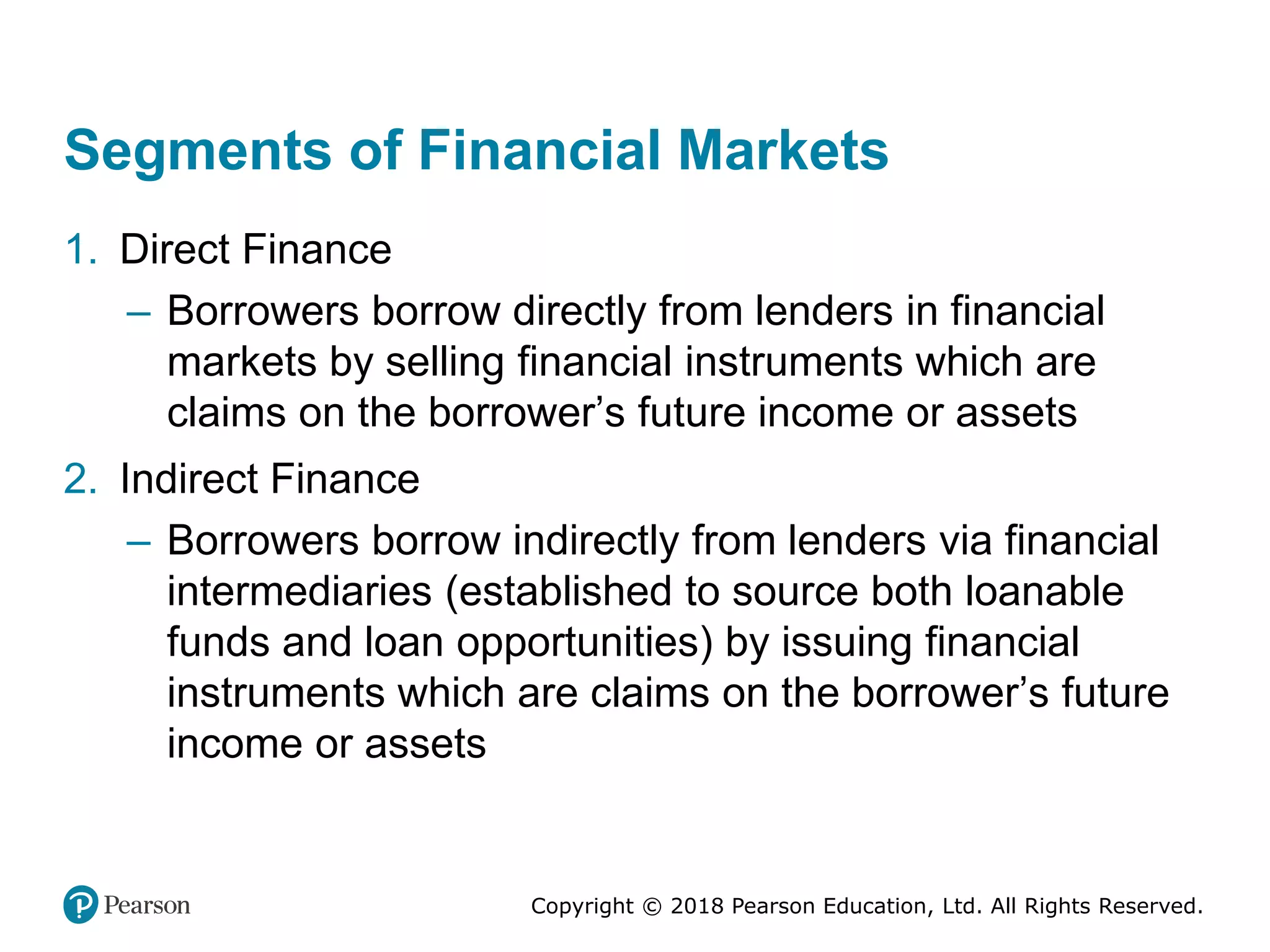 Copyright © 2018 Pearson Education, Ltd. All Rights Reserved.
Segments of Financial Markets
1. Direct Finance
– Borrowers borrow directly from lenders in financial
markets by selling financial instruments which are
claims on the borrower’s future income or assets
2. Indirect Finance
– Borrowers borrow indirectly from lenders via financial
intermediaries (established to source both loanable
funds and loan opportunities) by issuing financial
instruments which are claims on the borrower’s future
income or assets
 