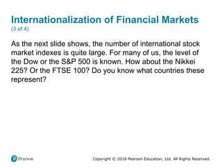 Copyright © 2018 Pearson Education, Ltd. All Rights Reserved.
Internationalization of Financial Markets
(3 of 4)
As the next slide shows, the number of international stock
market indexes is quite large. For many of us, the level of
the Dow or the S&P 500 is known. How about the Nikkei
225? Or the FTSE 100? Do you know what countries these
represent?
 