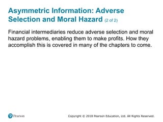 Copyright © 2018 Pearson Education, Ltd. All Rights Reserved.
Asymmetric Information: Adverse
Selection and Moral Hazard (2 of 2)
Financial intermediaries reduce adverse selection and moral
hazard problems, enabling them to make profits. How they
accomplish this is covered in many of the chapters to come.
 