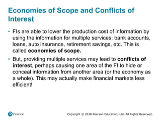 Copyright © 2018 Pearson Education, Ltd. All Rights Reserved.
Economies of Scope and Conflicts of
Interest
• FIs are able to lower the production cost of information by
using the information for multiple services: bank accounts,
loans, auto insurance, retirement savings, etc. This is
called economies of scope.
• But, providing multiple services may lead to conflicts of
interest, perhaps causing one area of the FI to hide or
conceal information from another area (or the economy as
a whole). This may actually make financial markets less
efficient!
 