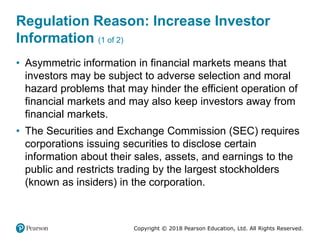 Copyright © 2018 Pearson Education, Ltd. All Rights Reserved.
Regulation Reason: Increase Investor
Information (1 of 2)
• Asymmetric information in financial markets means that
investors may be subject to adverse selection and moral
hazard problems that may hinder the efficient operation of
financial markets and may also keep investors away from
financial markets.
• The Securities and Exchange Commission (SEC) requires
corporations issuing securities to disclose certain
information about their sales, assets, and earnings to the
public and restricts trading by the largest stockholders
(known as insiders) in the corporation.
 