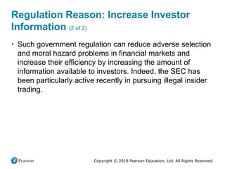 Copyright © 2018 Pearson Education, Ltd. All Rights Reserved.
Regulation Reason: Increase Investor
Information (2 of 2)
• Such government regulation can reduce adverse selection
and moral hazard problems in financial markets and
increase their efficiency by increasing the amount of
information available to investors. Indeed, the SEC has
been particularly active recently in pursuing illegal insider
trading.
 
