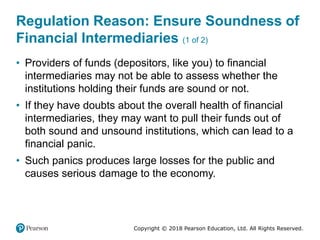 Copyright © 2018 Pearson Education, Ltd. All Rights Reserved.
Regulation Reason: Ensure Soundness of
Financial Intermediaries (1 of 2)
• Providers of funds (depositors, like you) to financial
intermediaries may not be able to assess whether the
institutions holding their funds are sound or not.
• If they have doubts about the overall health of financial
intermediaries, they may want to pull their funds out of
both sound and unsound institutions, which can lead to a
financial panic.
• Such panics produces large losses for the public and
causes serious damage to the economy.
 