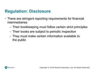 Copyright © 2018 Pearson Education, Ltd. All Rights Reserved.
Regulation: Disclosure
• There are stringent reporting requirements for financial
intermediaries
– Their bookkeeping must follow certain strict principles
– Their books are subject to periodic inspection
– They must make certain information available to
the public
 
