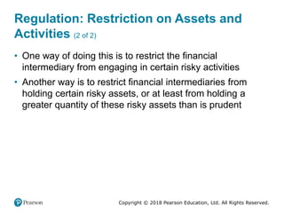 Copyright © 2018 Pearson Education, Ltd. All Rights Reserved.
Regulation: Restriction on Assets and
Activities (2 of 2)
• One way of doing this is to restrict the financial
intermediary from engaging in certain risky activities
• Another way is to restrict financial intermediaries from
holding certain risky assets, or at least from holding a
greater quantity of these risky assets than is prudent
 