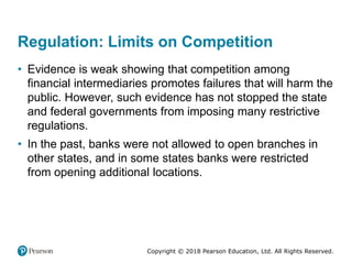 Copyright © 2018 Pearson Education, Ltd. All Rights Reserved.
Regulation: Limits on Competition
• Evidence is weak showing that competition among
financial intermediaries promotes failures that will harm the
public. However, such evidence has not stopped the state
and federal governments from imposing many restrictive
regulations.
• In the past, banks were not allowed to open branches in
other states, and in some states banks were restricted
from opening additional locations.
 