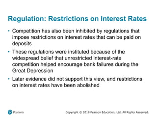 Copyright © 2018 Pearson Education, Ltd. All Rights Reserved.
Regulation: Restrictions on Interest Rates
• Competition has also been inhibited by regulations that
impose restrictions on interest rates that can be paid on
deposits
• These regulations were instituted because of the
widespread belief that unrestricted interest-rate
competition helped encourage bank failures during the
Great Depression
• Later evidence did not support this view, and restrictions
on interest rates have been abolished
 