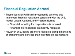 Copyright © 2018 Pearson Education, Ltd. All Rights Reserved.
Financial Regulation Abroad
• Those countries with similar economic systems also
implement financial regulation consistent with the U.S.
model: Japan, Canada, and Western Europe
– Financial reporting for corporations is required
– Financial intermediaries are heavily regulated
• However, U.S. banks are more regulated along dimensions
of branching and services than their foreign counterparts
 