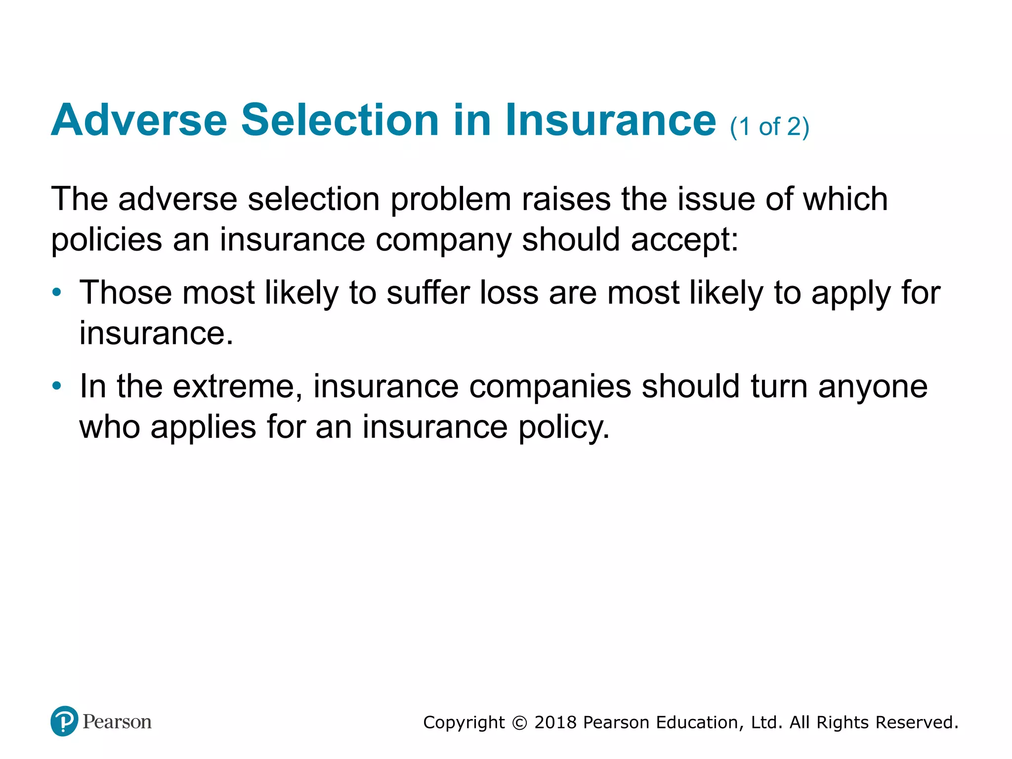 Copyright © 2018 Pearson Education, Ltd. All Rights Reserved.
Adverse Selection in Insurance (1 of 2)
The adverse selection problem raises the issue of which
policies an insurance company should accept:
• Those most likely to suffer loss are most likely to apply for
insurance.
• In the extreme, insurance companies should turn anyone
who applies for an insurance policy.
 
