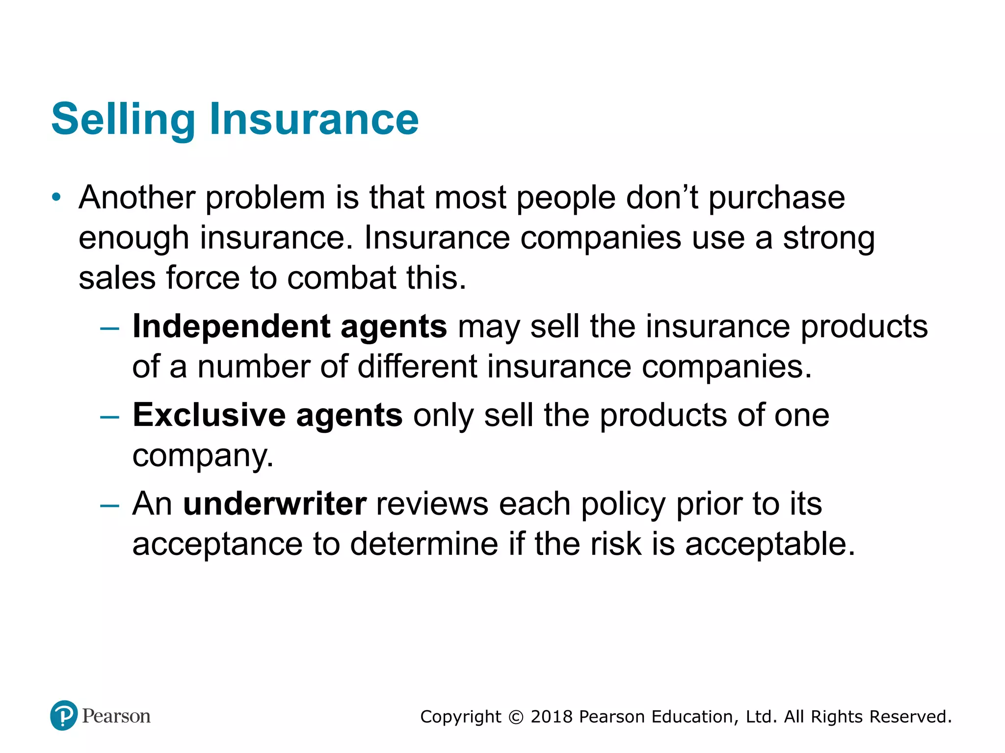 Copyright © 2018 Pearson Education, Ltd. All Rights Reserved.
Selling Insurance
• Another problem is that most people don’t purchase
enough insurance. Insurance companies use a strong
sales force to combat this.
– Independent agents may sell the insurance products
of a number of different insurance companies.
– Exclusive agents only sell the products of one
company.
– An underwriter reviews each policy prior to its
acceptance to determine if the risk is acceptable.
 