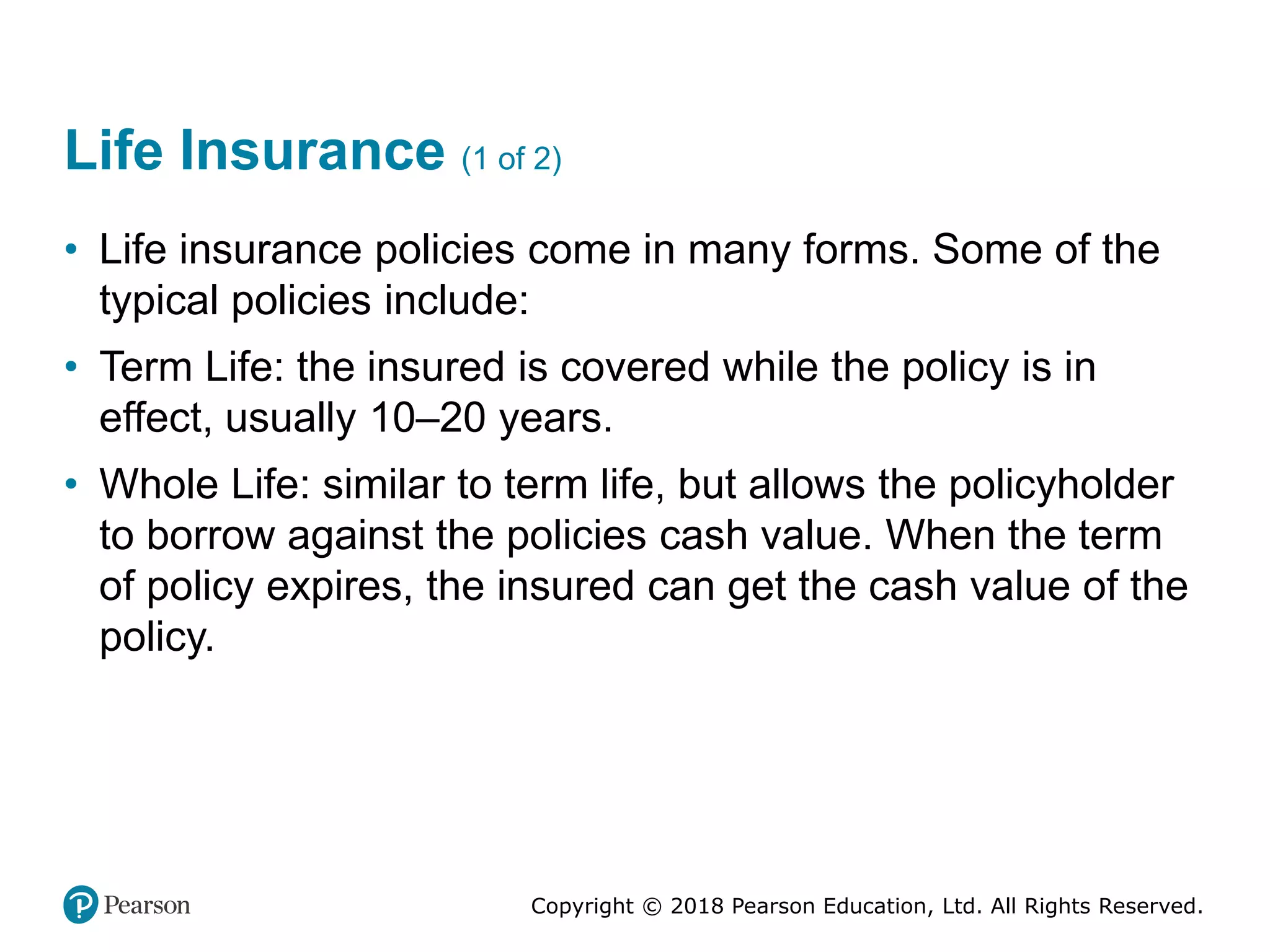 Copyright © 2018 Pearson Education, Ltd. All Rights Reserved.
Life Insurance (1 of 2)
• Life insurance policies come in many forms. Some of the
typical policies include:
• Term Life: the insured is covered while the policy is in
effect, usually 10–20 years.
• Whole Life: similar to term life, but allows the policyholder
to borrow against the policies cash value. When the term
of policy expires, the insured can get the cash value of the
policy.
 
