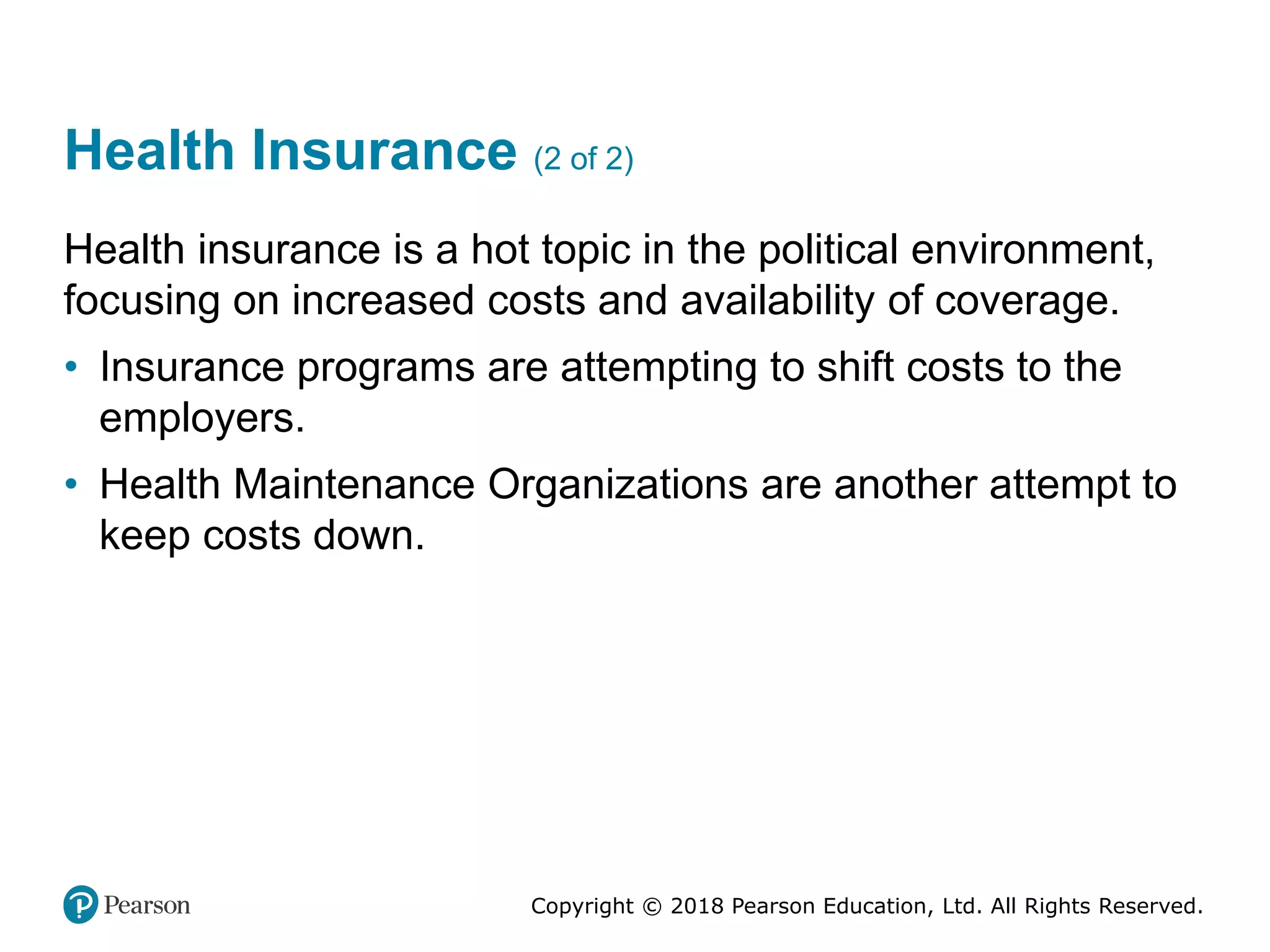 Copyright © 2018 Pearson Education, Ltd. All Rights Reserved.
Health Insurance (2 of 2)
Health insurance is a hot topic in the political environment,
focusing on increased costs and availability of coverage.
• Insurance programs are attempting to shift costs to the
employers.
• Health Maintenance Organizations are another attempt to
keep costs down.
 
