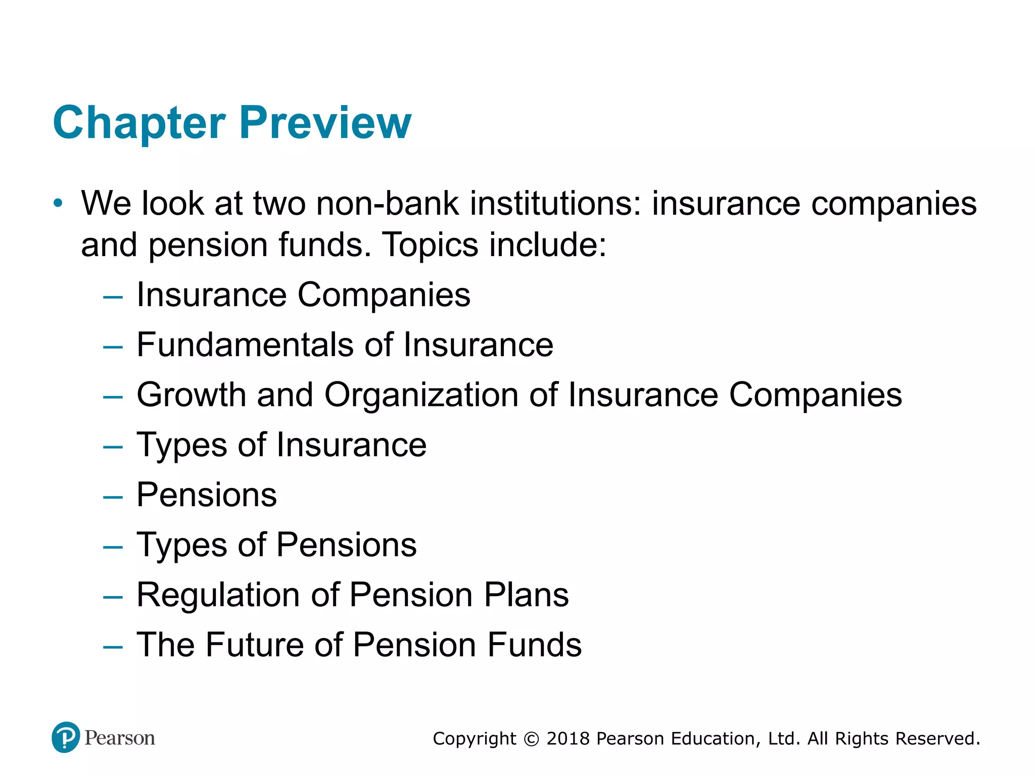 Copyright © 2018 Pearson Education, Ltd. All Rights Reserved.
Chapter Preview
• We look at two non-bank institutions: insurance companies
and pension funds. Topics include:
– Insurance Companies
– Fundamentals of Insurance
– Growth and Organization of Insurance Companies
– Types of Insurance
– Pensions
– Types of Pensions
– Regulation of Pension Plans
– The Future of Pension Funds
 