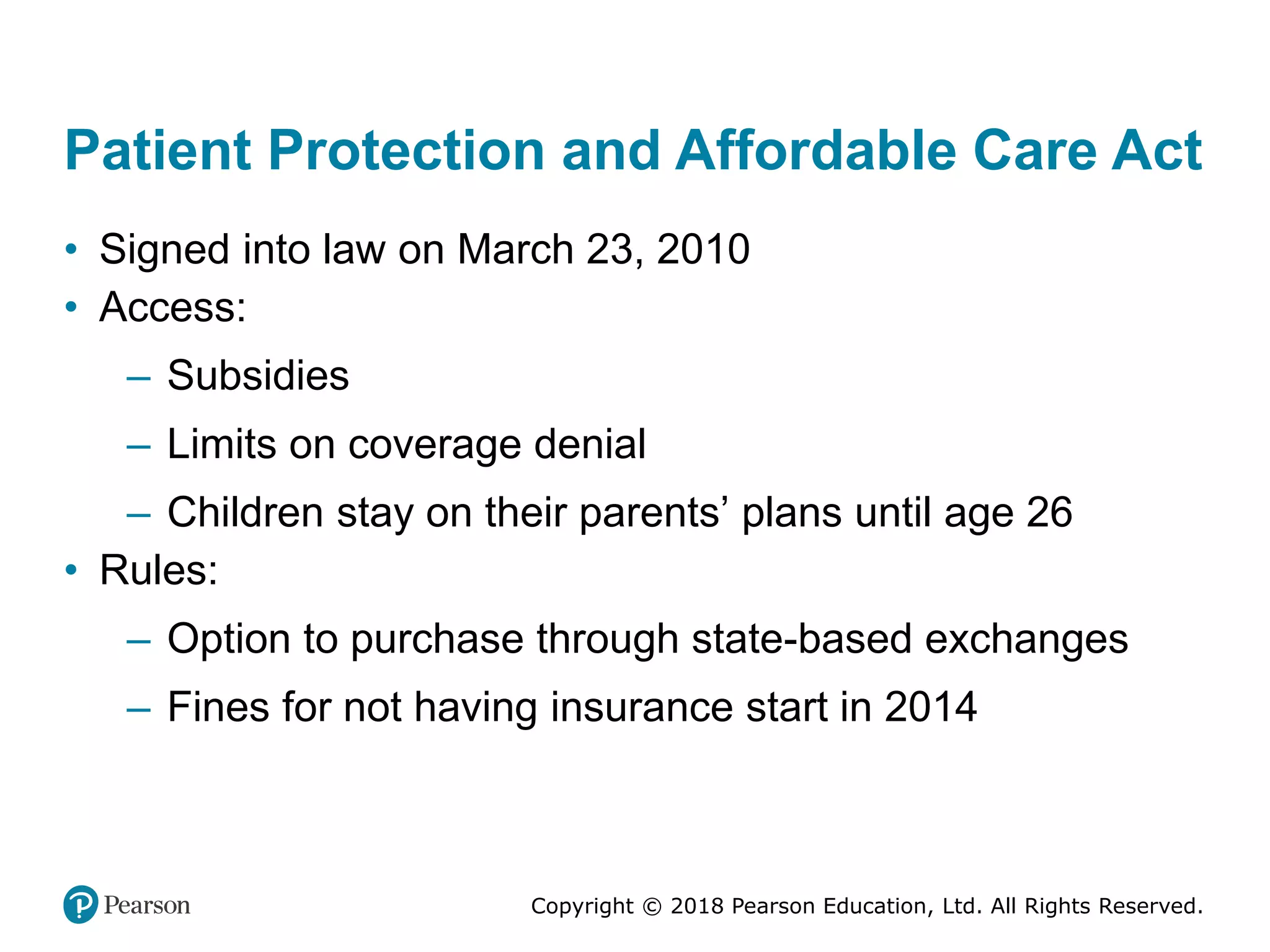 Copyright © 2018 Pearson Education, Ltd. All Rights Reserved.
Patient Protection and Affordable Care Act
• Signed into law on March 23, 2010
• Access:
– Subsidies
– Limits on coverage denial
– Children stay on their parents’ plans until age 26
• Rules:
– Option to purchase through state-based exchanges
– Fines for not having insurance start in 2014
 