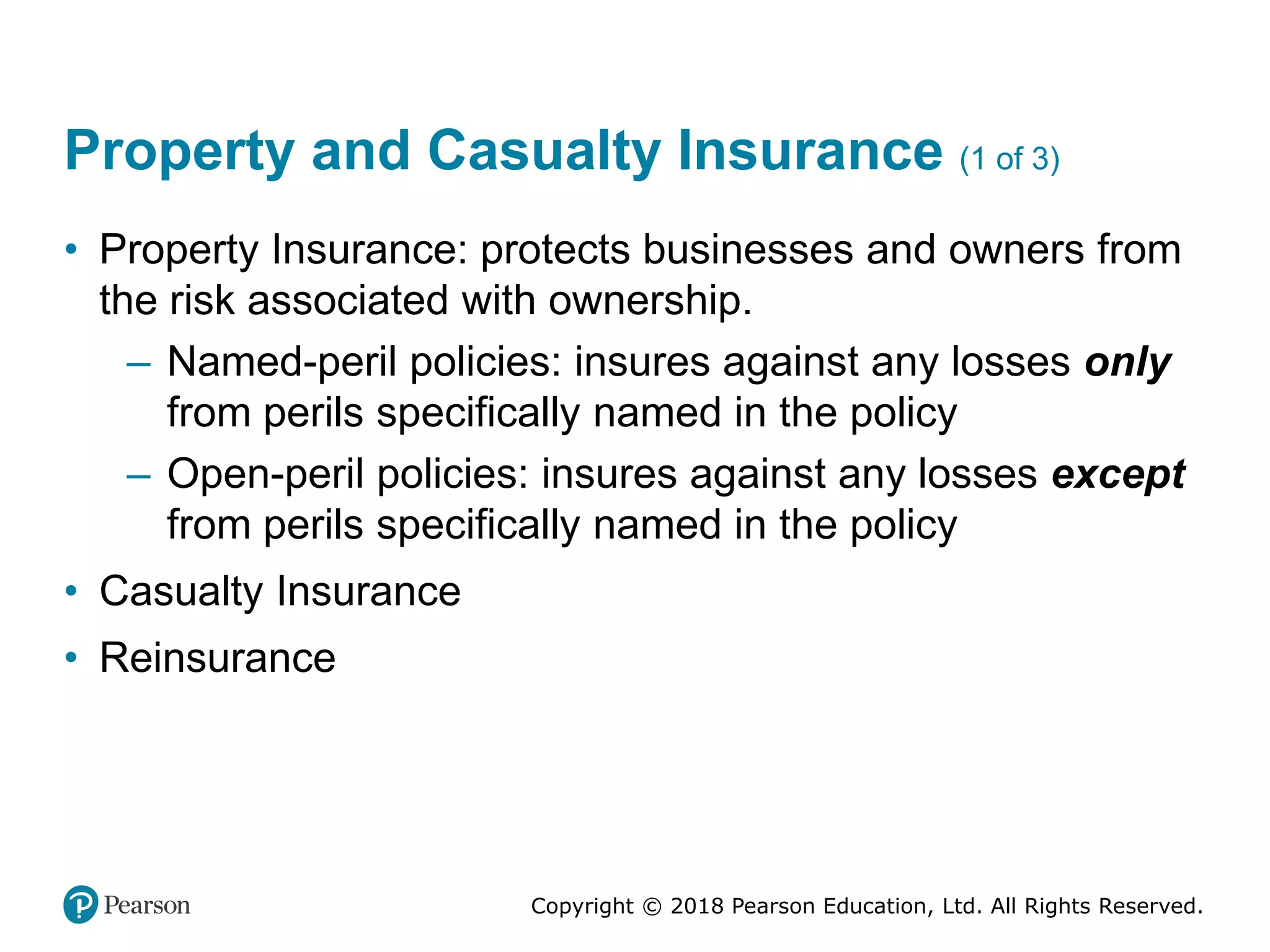 Copyright © 2018 Pearson Education, Ltd. All Rights Reserved.
Property and Casualty Insurance (1 of 3)
• Property Insurance: protects businesses and owners from
the risk associated with ownership.
– Named-peril policies: insures against any losses only
from perils specifically named in the policy
– Open-peril policies: insures against any losses except
from perils specifically named in the policy
• Casualty Insurance
• Reinsurance
 