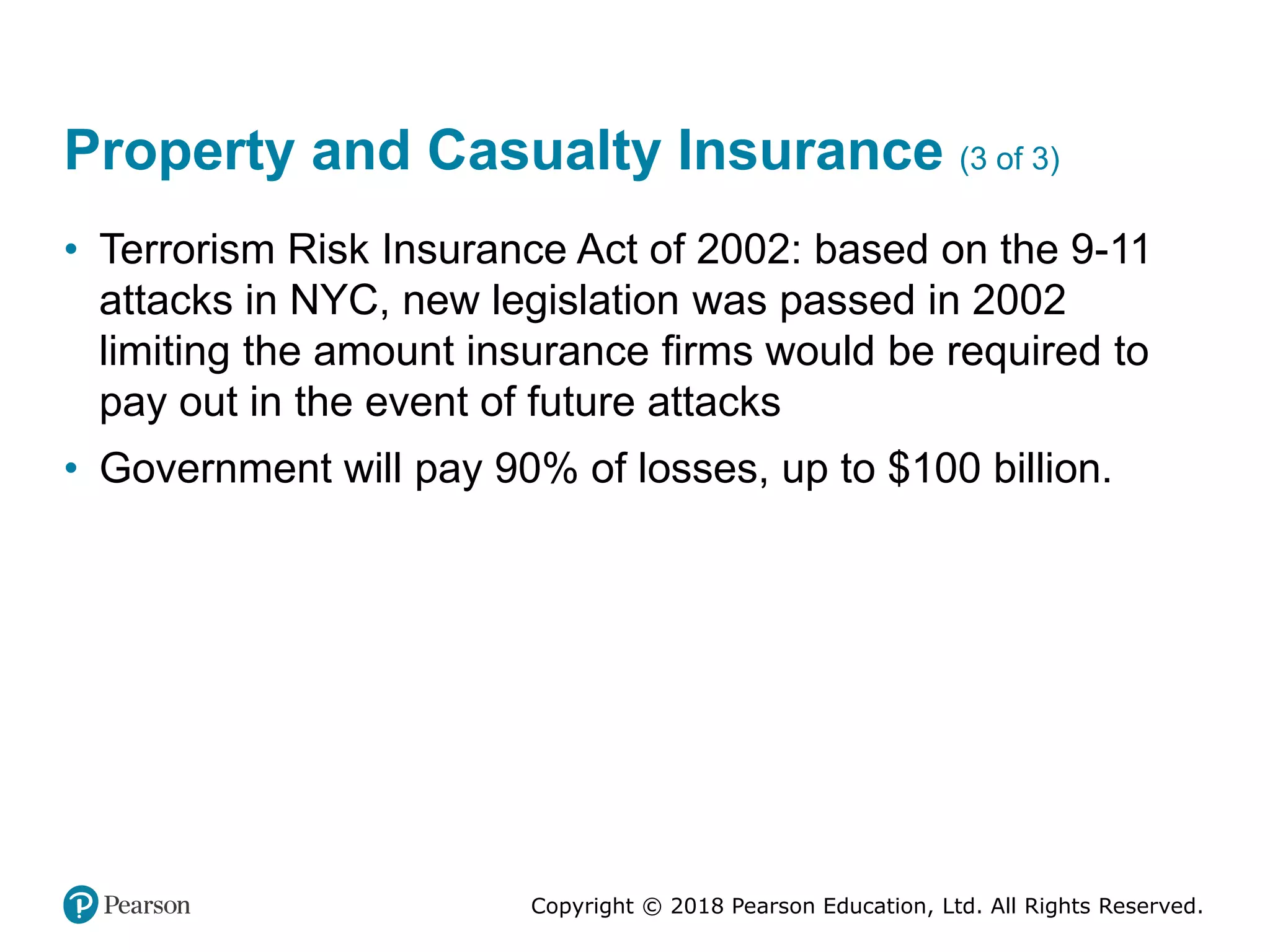 Copyright © 2018 Pearson Education, Ltd. All Rights Reserved.
Property and Casualty Insurance (3 of 3)
• Terrorism Risk Insurance Act of 2002: based on the 9-11
attacks in NYC, new legislation was passed in 2002
limiting the amount insurance firms would be required to
pay out in the event of future attacks
• Government will pay 90% of losses, up to $100 billion.
 