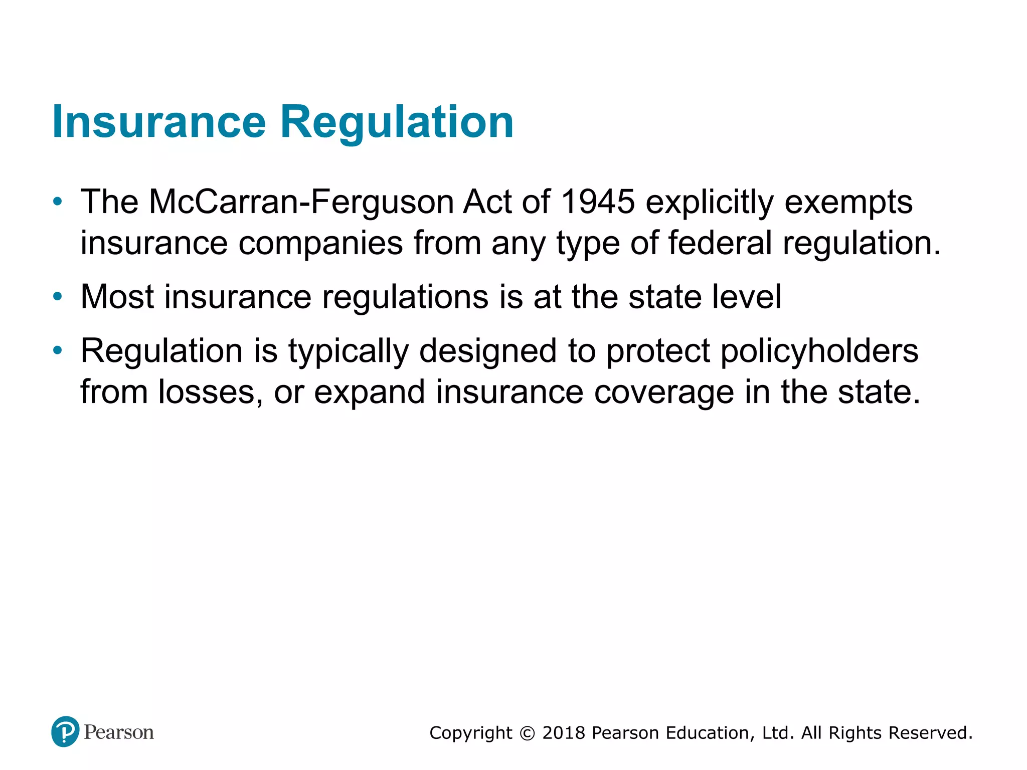 Copyright © 2018 Pearson Education, Ltd. All Rights Reserved.
Insurance Regulation
• The McCarran-Ferguson Act of 1945 explicitly exempts
insurance companies from any type of federal regulation.
• Most insurance regulations is at the state level
• Regulation is typically designed to protect policyholders
from losses, or expand insurance coverage in the state.
 