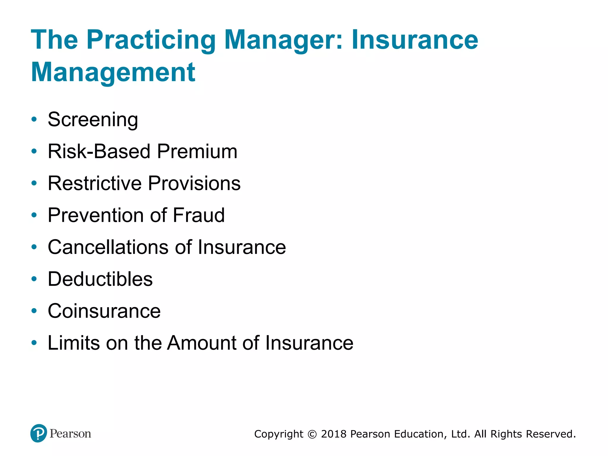 Copyright © 2018 Pearson Education, Ltd. All Rights Reserved.
The Practicing Manager: Insurance
Management
• Screening
• Risk-Based Premium
• Restrictive Provisions
• Prevention of Fraud
• Cancellations of Insurance
• Deductibles
• Coinsurance
• Limits on the Amount of Insurance
 