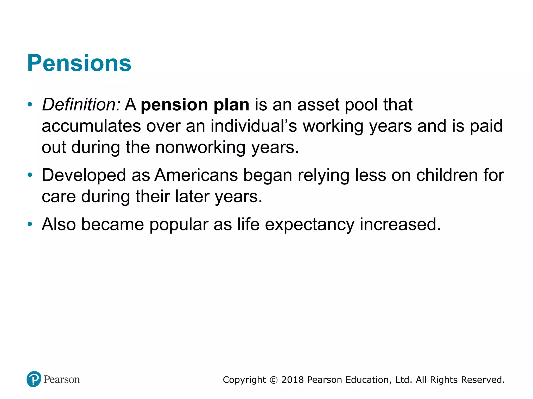 Copyright © 2018 Pearson Education, Ltd. All Rights Reserved.
Pensions
• Definition: A pension plan is an asset pool that
accumulates over an individual’s working years and is paid
out during the nonworking years.
• Developed as Americans began relying less on children for
care during their later years.
• Also became popular as life expectancy increased.
 
