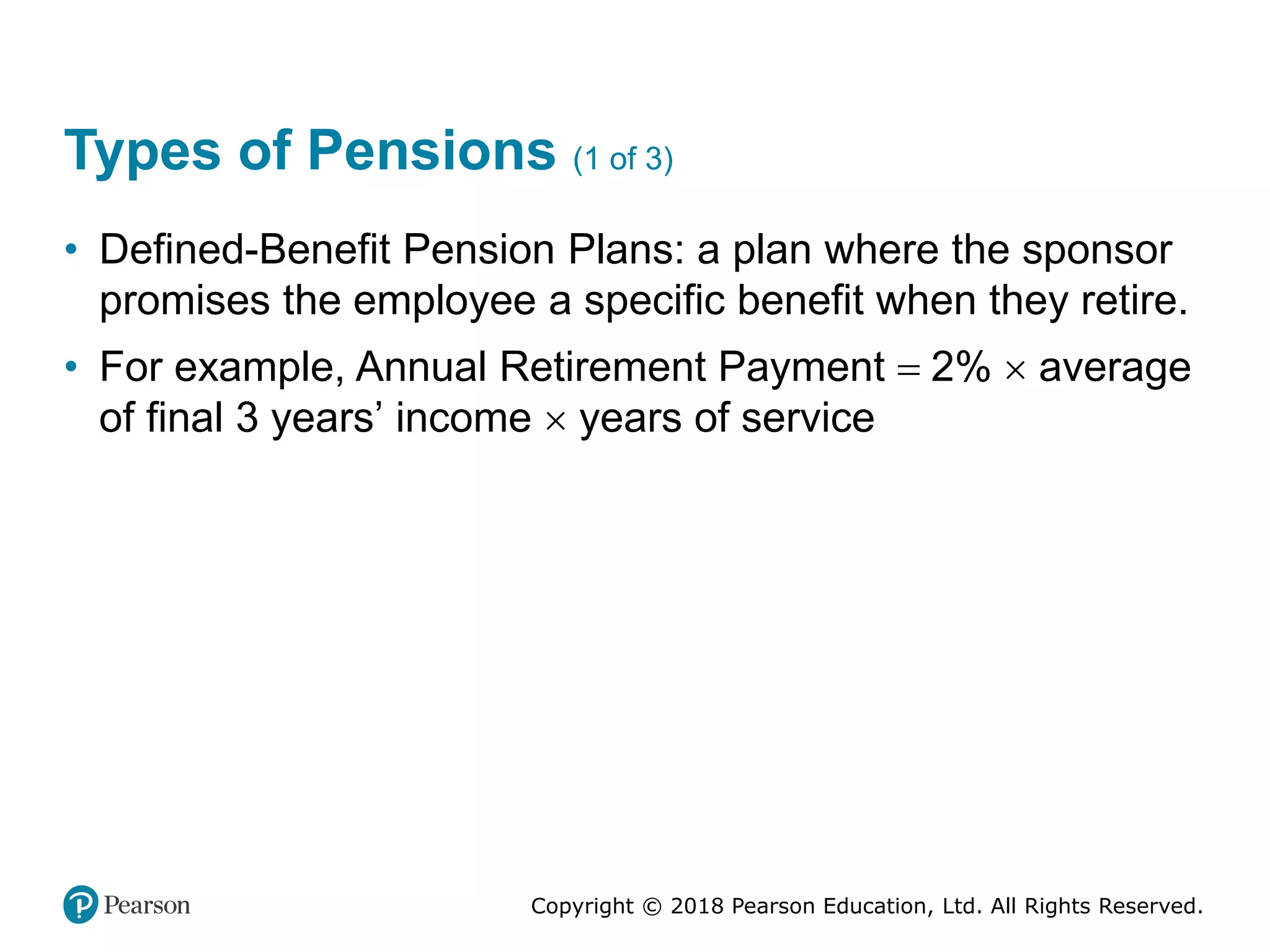 Copyright © 2018 Pearson Education, Ltd. All Rights Reserved.
Types of Pensions (1 of 3)
• Defined-Benefit Pension Plans: a plan where the sponsor
promises the employee a specific benefit when they retire.
• For example, Annual Retirement Payment = 2%  average
of final 3 years’ income  years of service
 