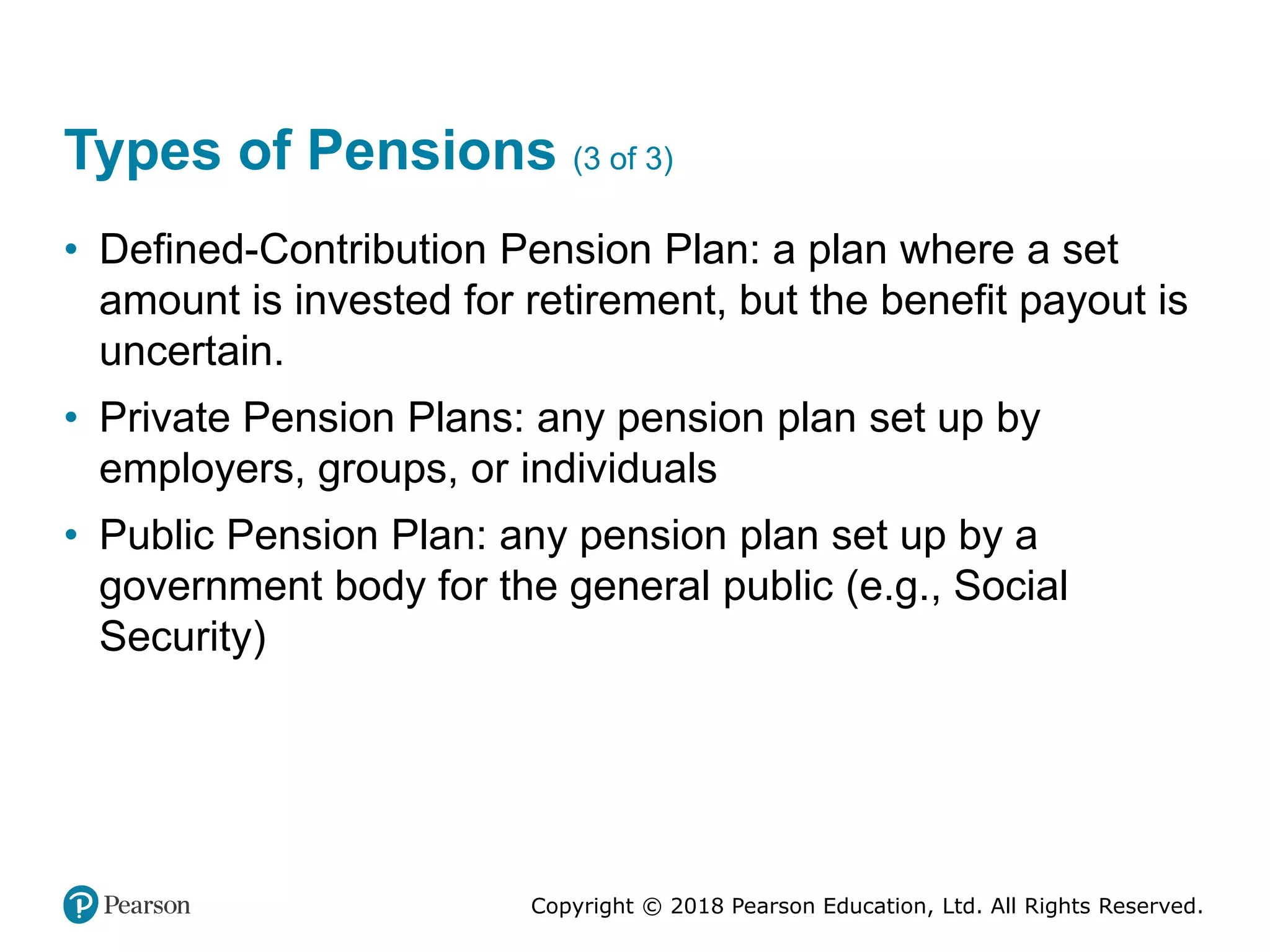 Copyright © 2018 Pearson Education, Ltd. All Rights Reserved.
Types of Pensions (3 of 3)
• Defined-Contribution Pension Plan: a plan where a set
amount is invested for retirement, but the benefit payout is
uncertain.
• Private Pension Plans: any pension plan set up by
employers, groups, or individuals
• Public Pension Plan: any pension plan set up by a
government body for the general public (e.g., Social
Security)
 