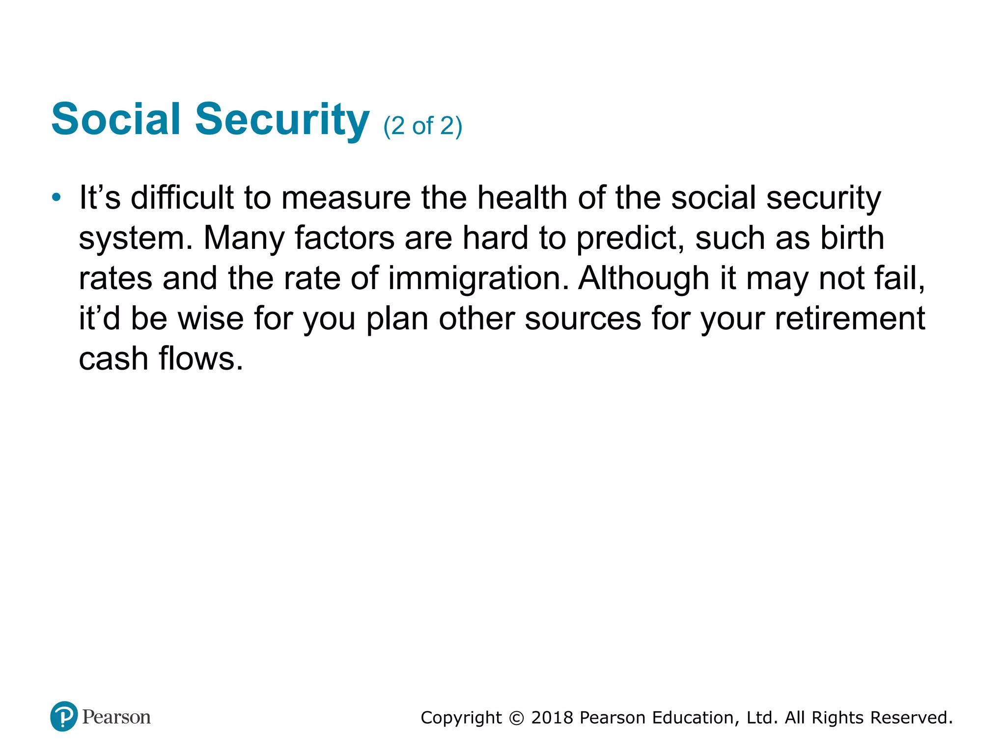 Copyright © 2018 Pearson Education, Ltd. All Rights Reserved.
Social Security (2 of 2)
• It’s difficult to measure the health of the social security
system. Many factors are hard to predict, such as birth
rates and the rate of immigration. Although it may not fail,
it’d be wise for you plan other sources for your retirement
cash flows.
 