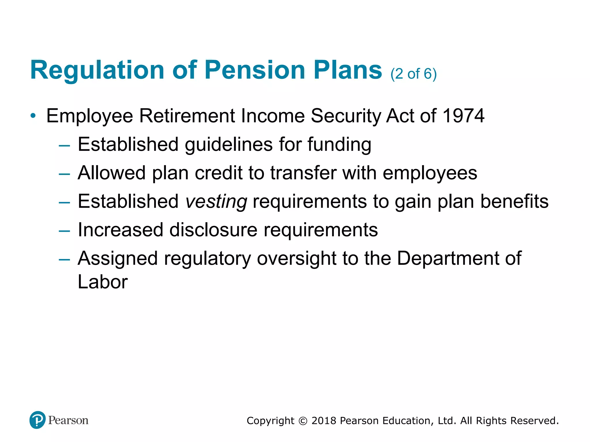 Copyright © 2018 Pearson Education, Ltd. All Rights Reserved.
Regulation of Pension Plans (2 of 6)
• Employee Retirement Income Security Act of 1974
– Established guidelines for funding
– Allowed plan credit to transfer with employees
– Established vesting requirements to gain plan benefits
– Increased disclosure requirements
– Assigned regulatory oversight to the Department of
Labor
 