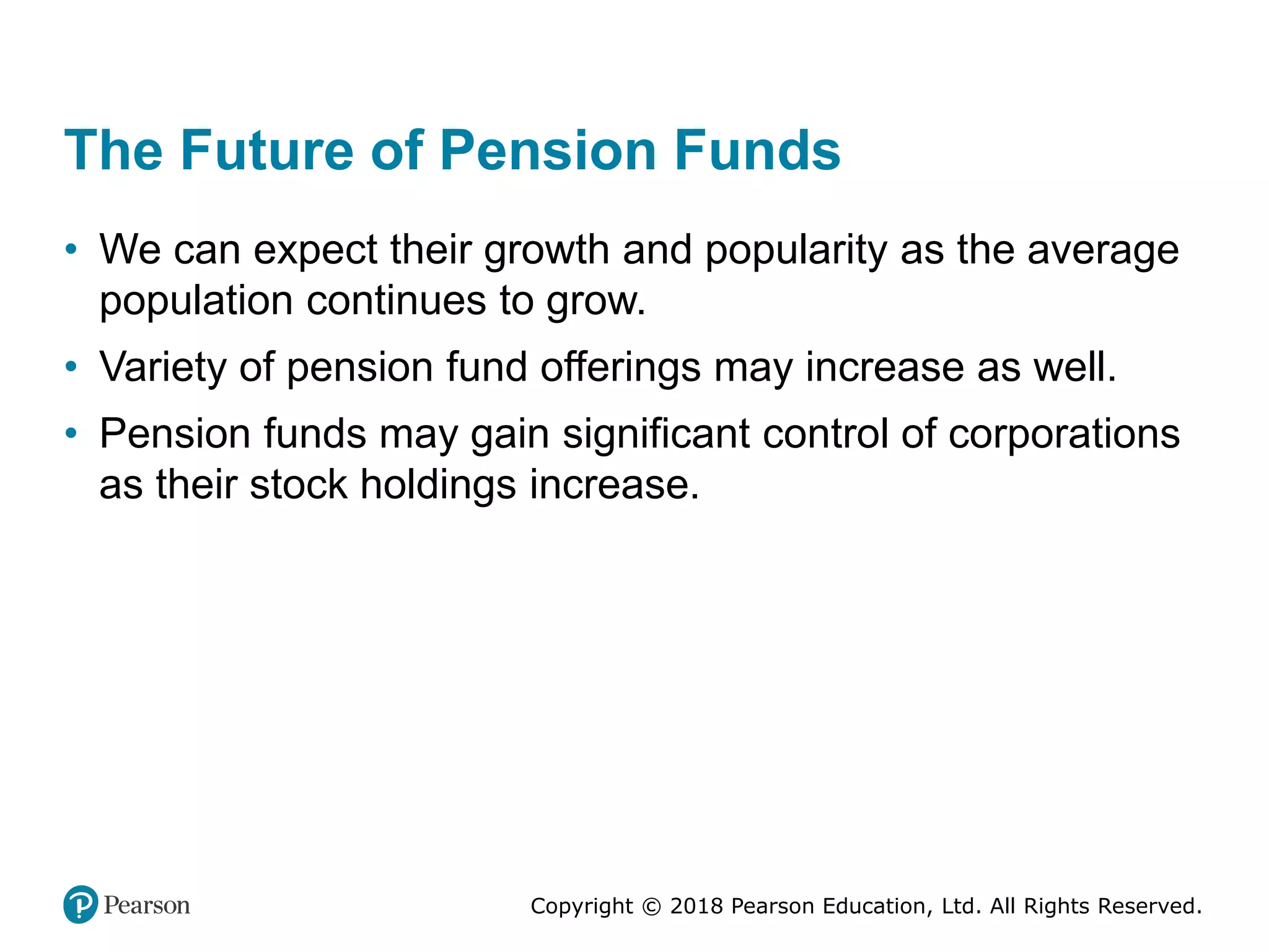 Copyright © 2018 Pearson Education, Ltd. All Rights Reserved.
The Future of Pension Funds
• We can expect their growth and popularity as the average
population continues to grow.
• Variety of pension fund offerings may increase as well.
• Pension funds may gain significant control of corporations
as their stock holdings increase.
 