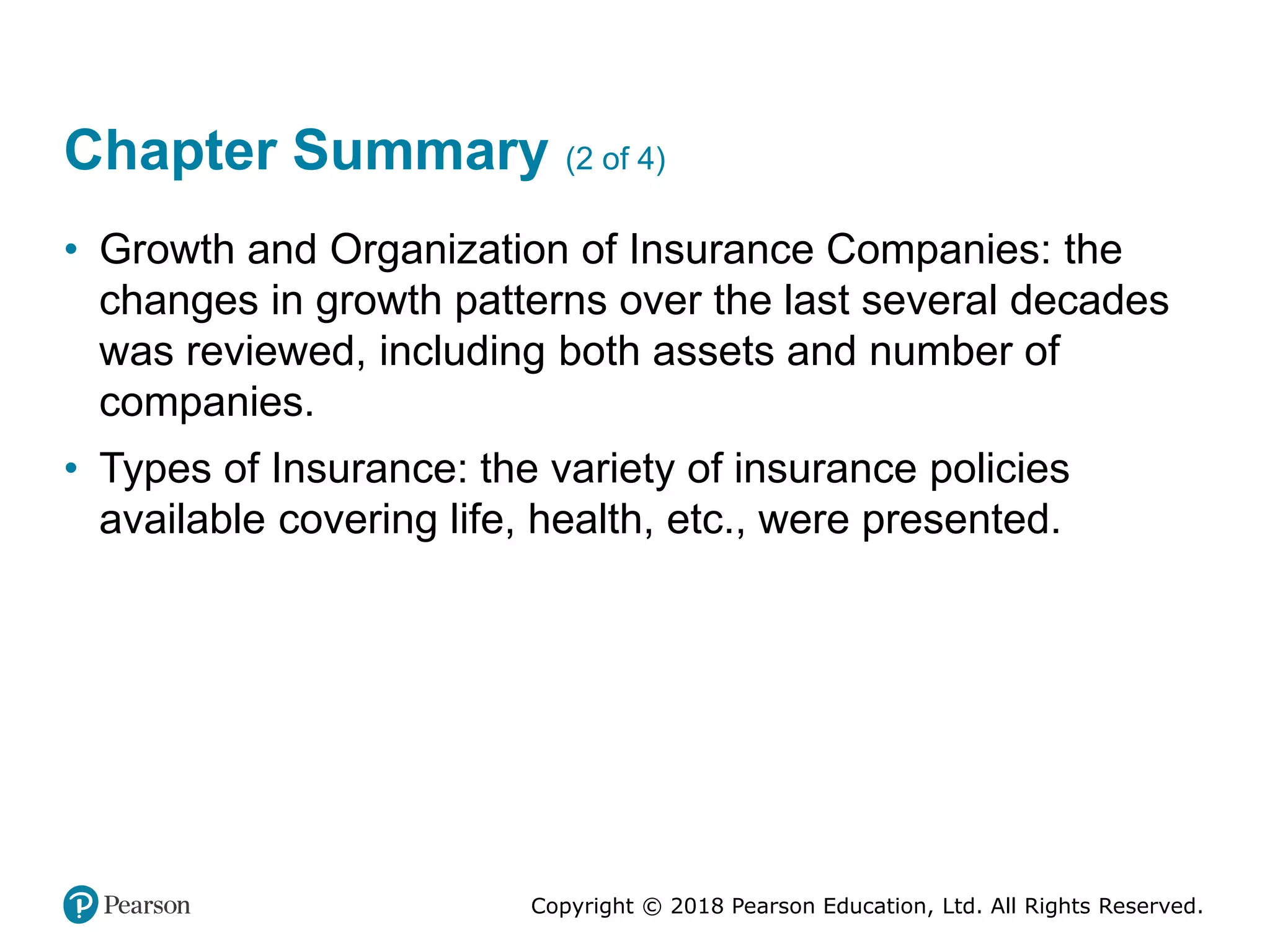 Copyright © 2018 Pearson Education, Ltd. All Rights Reserved.
Chapter Summary (2 of 4)
• Growth and Organization of Insurance Companies: the
changes in growth patterns over the last several decades
was reviewed, including both assets and number of
companies.
• Types of Insurance: the variety of insurance policies
available covering life, health, etc., were presented.
 