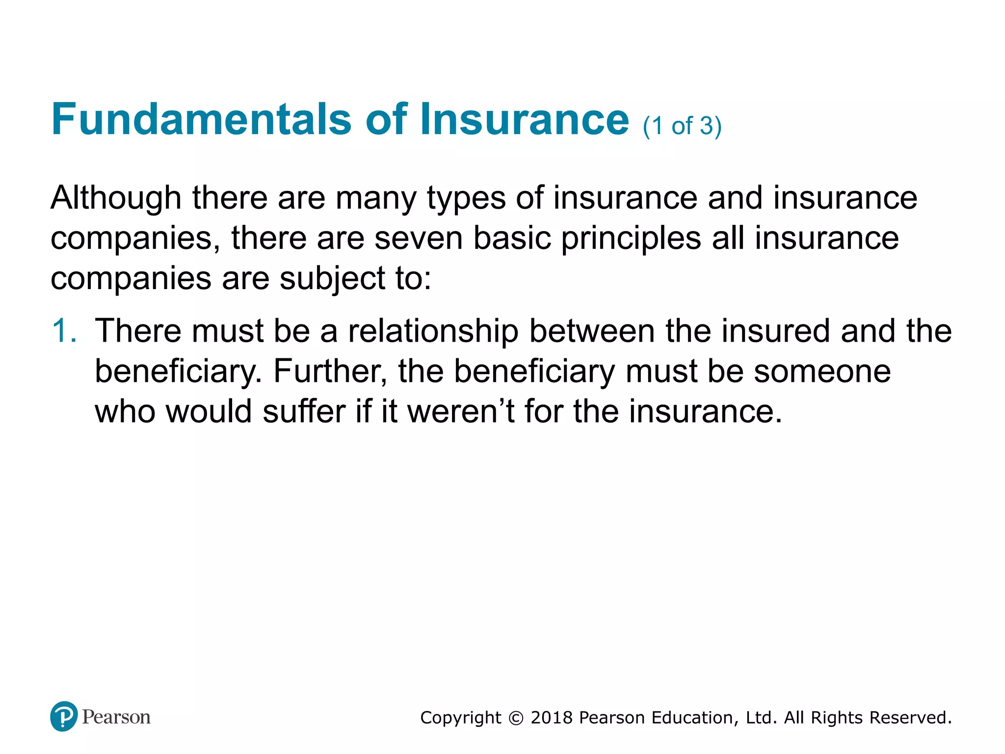 Copyright © 2018 Pearson Education, Ltd. All Rights Reserved.
Fundamentals of Insurance (1 of 3)
Although there are many types of insurance and insurance
companies, there are seven basic principles all insurance
companies are subject to:
1. There must be a relationship between the insured and the
beneficiary. Further, the beneficiary must be someone
who would suffer if it weren’t for the insurance.
 