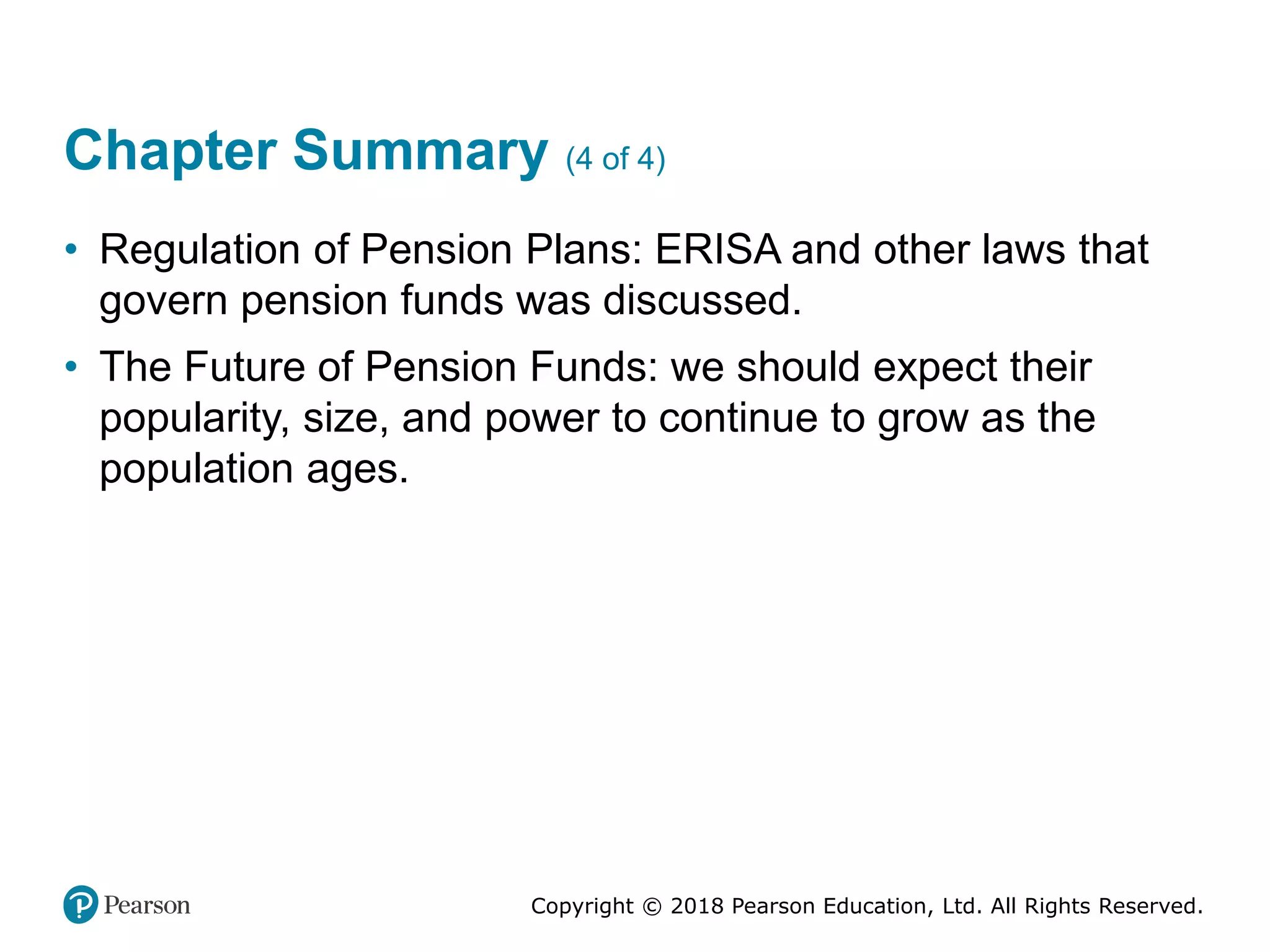 Copyright © 2018 Pearson Education, Ltd. All Rights Reserved.
Chapter Summary (4 of 4)
• Regulation of Pension Plans: ERISA and other laws that
govern pension funds was discussed.
• The Future of Pension Funds: we should expect their
popularity, size, and power to continue to grow as the
population ages.
 