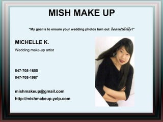 MISH MAKE UP"My goal is to ensure your wedding photos turn out beautifully!" MICHELLE K. Wedding make-up artist 847-708-1655 847-708-1987 mishmakeup@gmail.com http://mishmakeup.yelp.com 