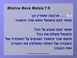Mishna Bava Metzia  7:8 ז , ח  . . .   ארבעה שומרין הן :   שומר חנם והשואל נושא שכר והשוכר .   שומר חנם נשבע על הכל  והשואל משלם את הכל  ונושא שכר והשוכר נשבעים על השבורה ועל השבויה ועל המתה ומשלמין את האבדה ואת הגנבה :   