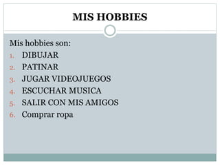 MIS HOBBIES
Mis hobbies son:
1. DIBUJAR
2. PATINAR
3. JUGAR VIDEOJUEGOS
4. ESCUCHAR MUSICA
5. SALIR CON MIS AMIGOS
6. Comprar ropa
 