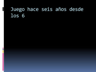 Juego hace seis años desde
los 6
 