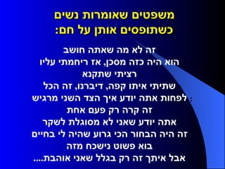 משפטים שאומרות נשים  כשתופסים אותן על חם :      זה לא מה שאתה חושב     הוא היה כזה מסכן ,  אז ריחמתי עליו     רציתי שתקנא     שתיתי איתו קפה ,  דיברנו ,  זה הכל     לפחות אתה יודע איך הצד השני מרגיש     זה קרה רק פעם אחת     אתה יודע שאני לא מסוגלת לשקר     זה היה הבחור הכי גרוע שהיה לי בחיים     בוא פשוט נישכח מזה     אבל איתך זה רק בגלל שאני אוהבת ....  