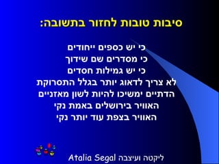 סיבות טובות לחזור בתשובה :       כי יש כספים ייחודים     כי מסדרים שם שידוך     כי יש גמילות חסדים     לא צריך לדאוג יותר בגלל התסרוקת     הדתיים ימשיכו להיות לשון מאזניים     האוויר בירושלים באמת נקי     האוויר בצפת עוד יותר נקי   ליקטה ועיצבה  Atalia Segal   