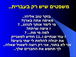 משפטים שיש רק בעברית ..      בוקר טוב אליהו ..     מאיפה אתה בארץ ?     מי לימד אותך לנהוג .. ?    איפה שרתת ?     למה מי מת ... ?    עוד שנתיים ו ..11  חודש למאנייק     את יכולה להלוות לי שתי ביצים ?     אני לא בתור ,  אני רק רוצה לשאול שאלה ..     לך תחפש את החברים שלך ..  