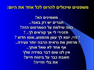 משפטים שיכולים להרוס לכל אחד את היום :        משמינים הא ?     חברים יש רק באגד ..     כמה שילמת על הסמרטוט הזה ?     תזכירי לי אך קוראים לך .. ?    היי ,  יוצא לך עשן מהמנוע .. אוטו חדש  ?    מרחוק את נראית הרבה יותר צעירה ..     אף אחד לא שאל אותך ..     אין לנו שום דבר במידה שלך     חשבת כבר על ביטוח חיים ?     את בלי חזייה ?  