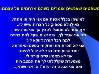 משפטים שאנשים אומרים כשהם מרחמים על עצמם :         למישהו בכלל אכפת אם אני חיה או מתה ?     כאילו לא מספיק כל הצרות שיש לי ..     אף אחד לא מסוגל להבין אך אני מרגישה ..     מה אני אגיד לך ,  יש אנשים שקל להם בחיים     למה הכל קורה דווקא לי ?     אני לא זוכרת מתי צחקתי בפעם האחרונה     יותר גרוע מזה כבר לא יכול להיות ..     אני לא מאמין שזה קורה לי ..     מצטערת שקלקלתי לך את המצב רוח     ואם אני אבכה זה יעזור ?  אז אני שותק ..  
