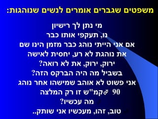 משפטים שגברים אומרים לנשים שנוהגות :      מי נתן לך רישיון     נו ,  תעקפי אותו כבר     אם אני הייתי נוהג כבר מזמן הינו שם     את נוהגת לא רע ,  יחסית לאישה     ירוק ,  ירוק ,  את לא רואה ?     בשביל מה היה הברקס הזה ?     אני פשוט לא אוהב שמישהו אחר נוהג     90  קמ " ש זו רק המלצה     מה עכשיו ?     טוב ,  זהו ,  מעכשיו אני שותק ..  